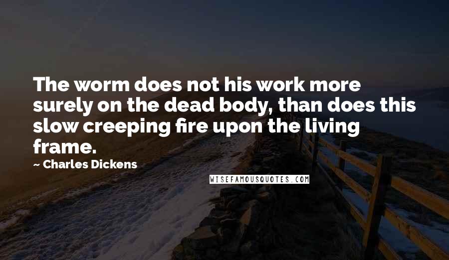 Charles Dickens Quotes: The worm does not his work more surely on the dead body, than does this slow creeping fire upon the living frame.