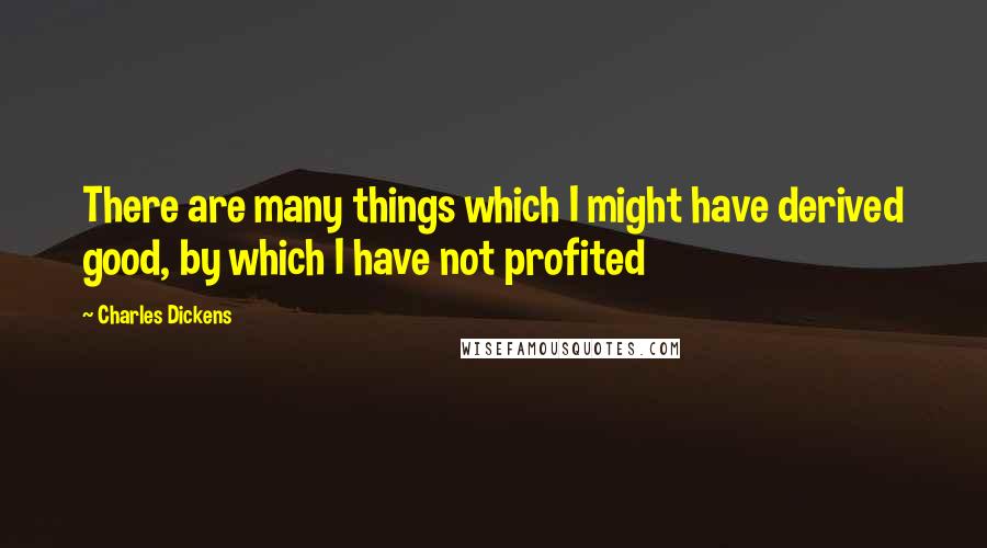 Charles Dickens Quotes: There are many things which I might have derived good, by which I have not profited