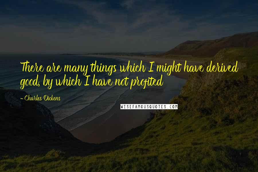Charles Dickens Quotes: There are many things which I might have derived good, by which I have not profited