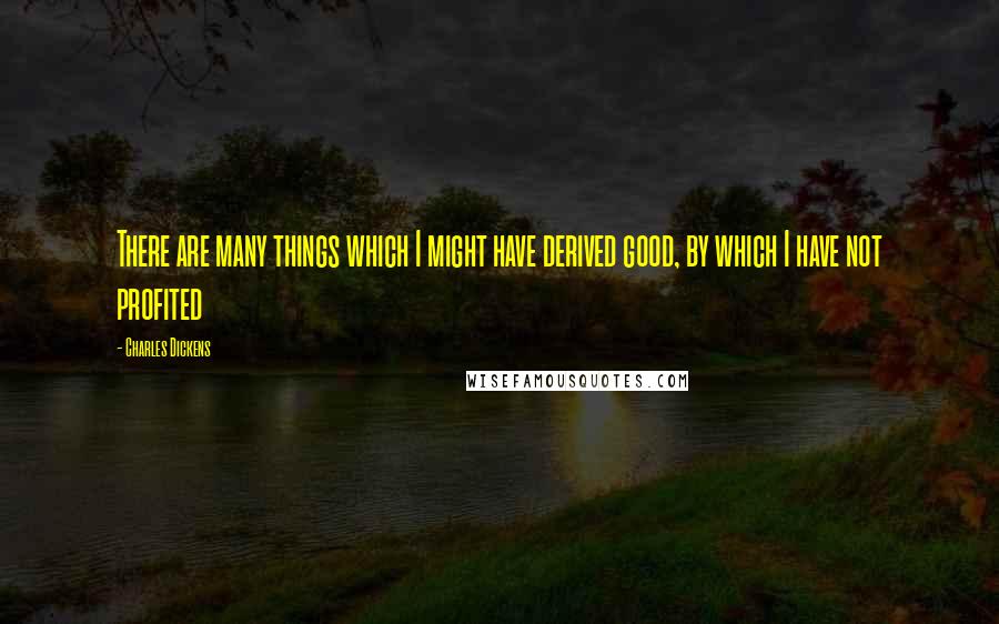 Charles Dickens Quotes: There are many things which I might have derived good, by which I have not profited
