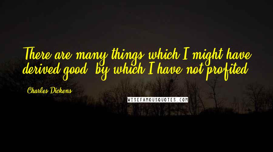 Charles Dickens Quotes: There are many things which I might have derived good, by which I have not profited