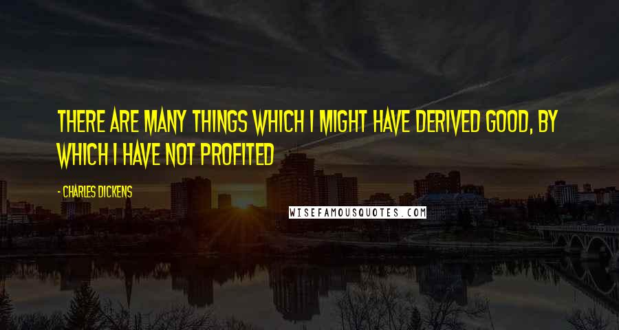 Charles Dickens Quotes: There are many things which I might have derived good, by which I have not profited