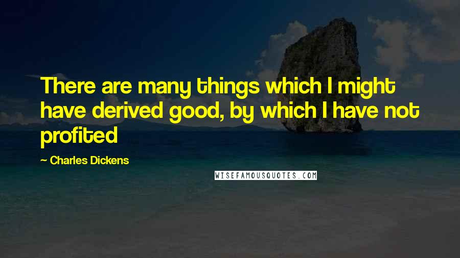 Charles Dickens Quotes: There are many things which I might have derived good, by which I have not profited