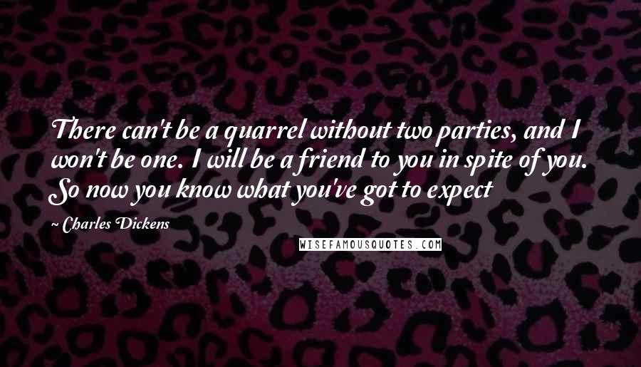 Charles Dickens Quotes: There can't be a quarrel without two parties, and I won't be one. I will be a friend to you in spite of you. So now you know what you've got to expect