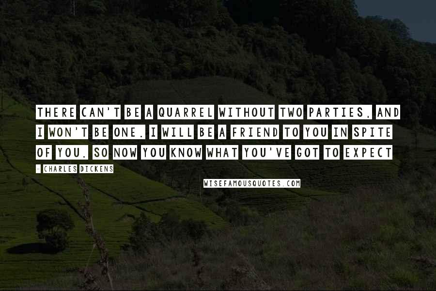 Charles Dickens Quotes: There can't be a quarrel without two parties, and I won't be one. I will be a friend to you in spite of you. So now you know what you've got to expect