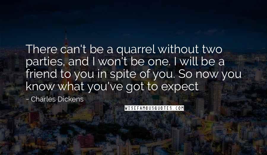 Charles Dickens Quotes: There can't be a quarrel without two parties, and I won't be one. I will be a friend to you in spite of you. So now you know what you've got to expect