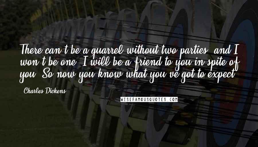 Charles Dickens Quotes: There can't be a quarrel without two parties, and I won't be one. I will be a friend to you in spite of you. So now you know what you've got to expect