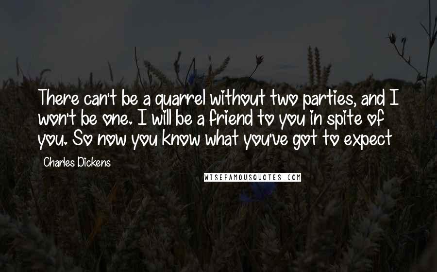 Charles Dickens Quotes: There can't be a quarrel without two parties, and I won't be one. I will be a friend to you in spite of you. So now you know what you've got to expect