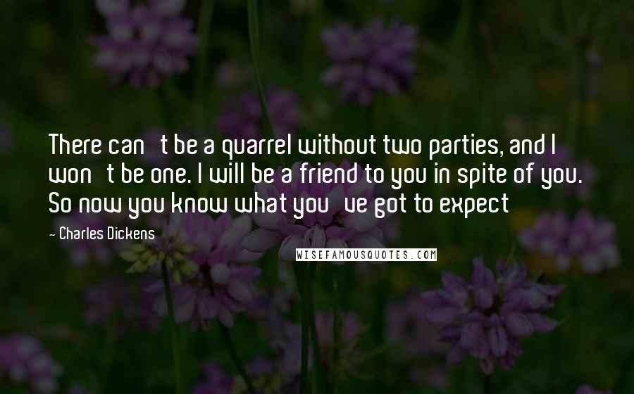 Charles Dickens Quotes: There can't be a quarrel without two parties, and I won't be one. I will be a friend to you in spite of you. So now you know what you've got to expect