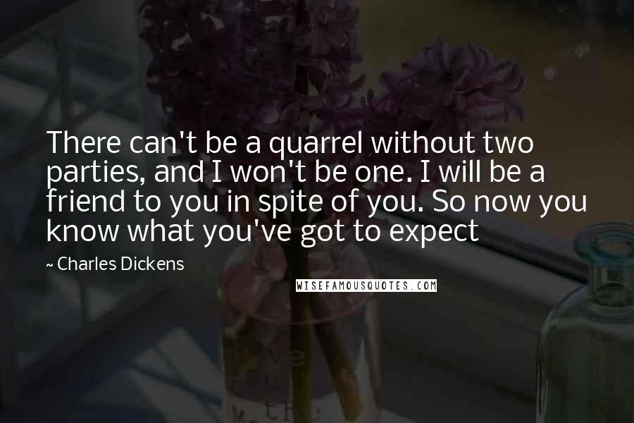 Charles Dickens Quotes: There can't be a quarrel without two parties, and I won't be one. I will be a friend to you in spite of you. So now you know what you've got to expect