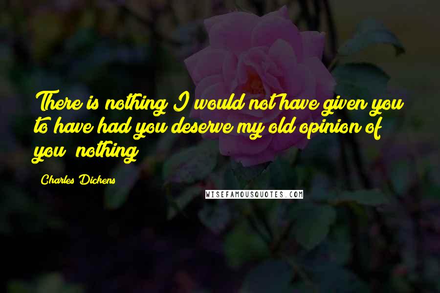 Charles Dickens Quotes: There is nothing I would not have given you to have had you deserve my old opinion of you; nothing!