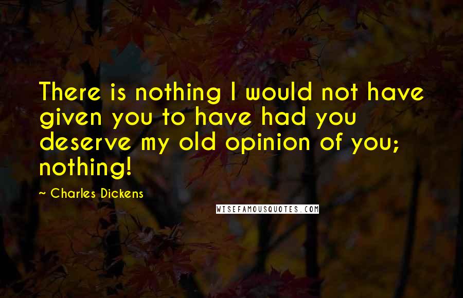 Charles Dickens Quotes: There is nothing I would not have given you to have had you deserve my old opinion of you; nothing!
