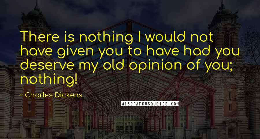 Charles Dickens Quotes: There is nothing I would not have given you to have had you deserve my old opinion of you; nothing!