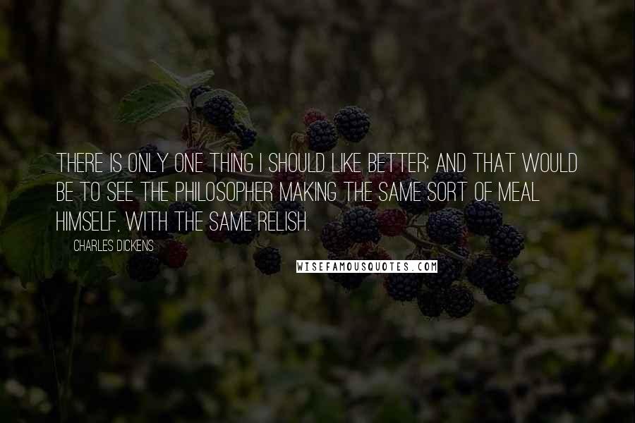 Charles Dickens Quotes: There is only one thing I should like better; and that would be to see the Philosopher making the same sort of meal himself, with the same relish.