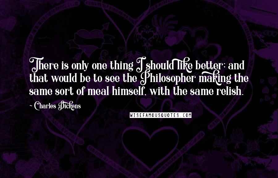 Charles Dickens Quotes: There is only one thing I should like better; and that would be to see the Philosopher making the same sort of meal himself, with the same relish.
