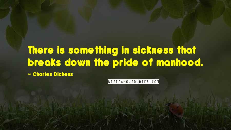 Charles Dickens Quotes: There is something in sickness that breaks down the pride of manhood.