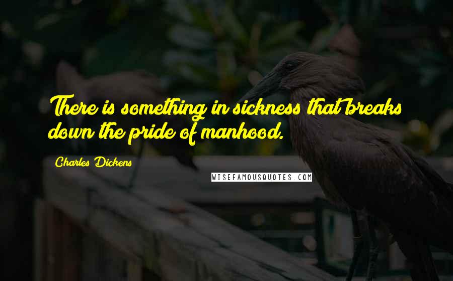 Charles Dickens Quotes: There is something in sickness that breaks down the pride of manhood.