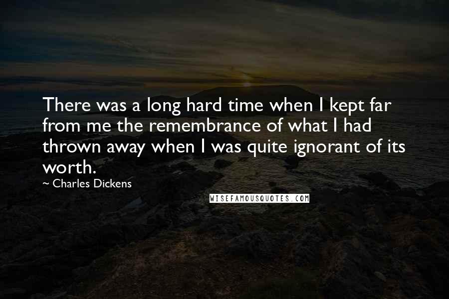 Charles Dickens Quotes: There was a long hard time when I kept far from me the remembrance of what I had thrown away when I was quite ignorant of its worth.
