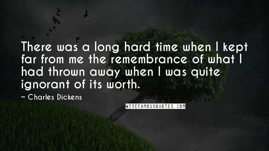 Charles Dickens Quotes: There was a long hard time when I kept far from me the remembrance of what I had thrown away when I was quite ignorant of its worth.