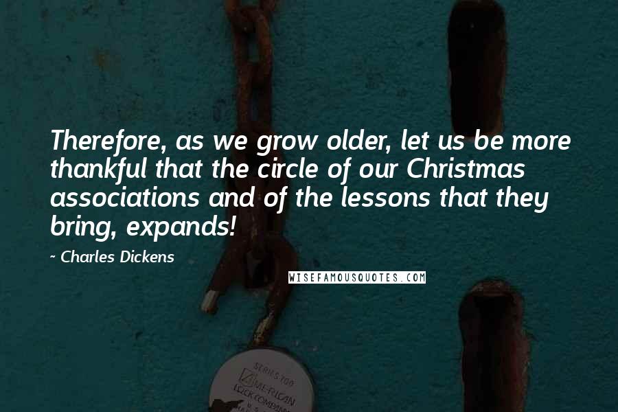 Charles Dickens Quotes: Therefore, as we grow older, let us be more thankful that the circle of our Christmas associations and of the lessons that they bring, expands!