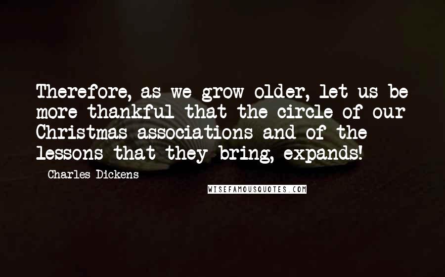 Charles Dickens Quotes: Therefore, as we grow older, let us be more thankful that the circle of our Christmas associations and of the lessons that they bring, expands!