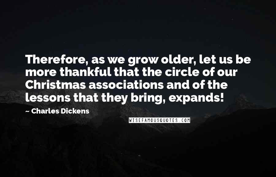 Charles Dickens Quotes: Therefore, as we grow older, let us be more thankful that the circle of our Christmas associations and of the lessons that they bring, expands!