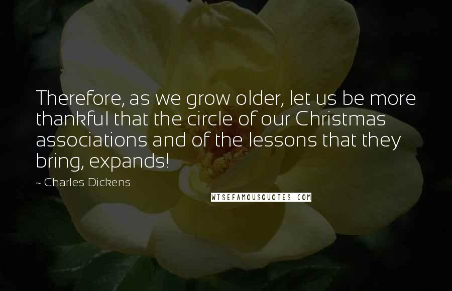 Charles Dickens Quotes: Therefore, as we grow older, let us be more thankful that the circle of our Christmas associations and of the lessons that they bring, expands!