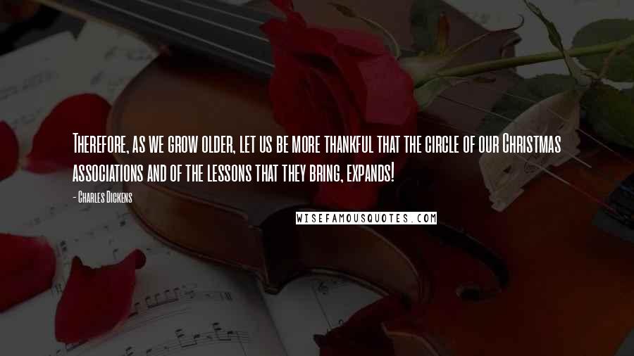 Charles Dickens Quotes: Therefore, as we grow older, let us be more thankful that the circle of our Christmas associations and of the lessons that they bring, expands!