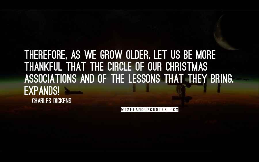 Charles Dickens Quotes: Therefore, as we grow older, let us be more thankful that the circle of our Christmas associations and of the lessons that they bring, expands!