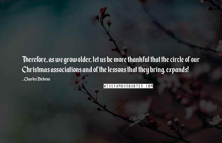 Charles Dickens Quotes: Therefore, as we grow older, let us be more thankful that the circle of our Christmas associations and of the lessons that they bring, expands!