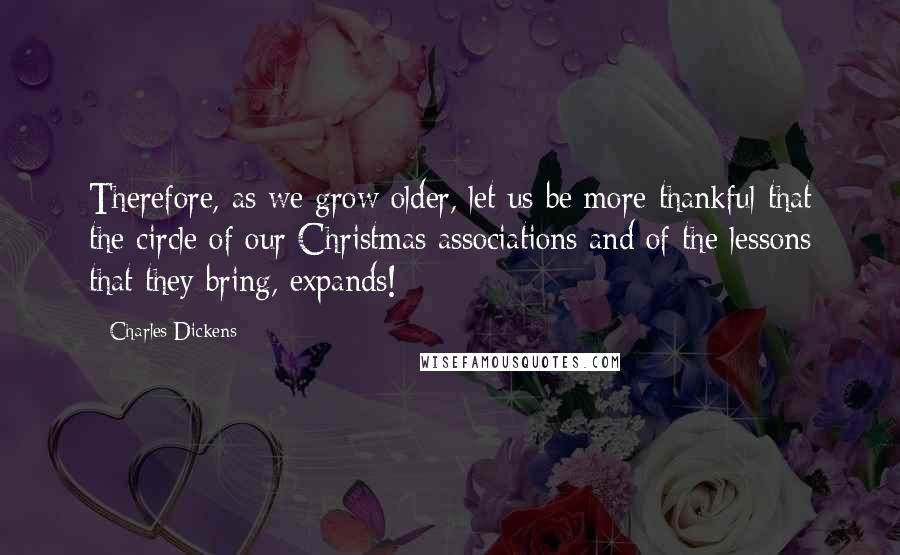 Charles Dickens Quotes: Therefore, as we grow older, let us be more thankful that the circle of our Christmas associations and of the lessons that they bring, expands!