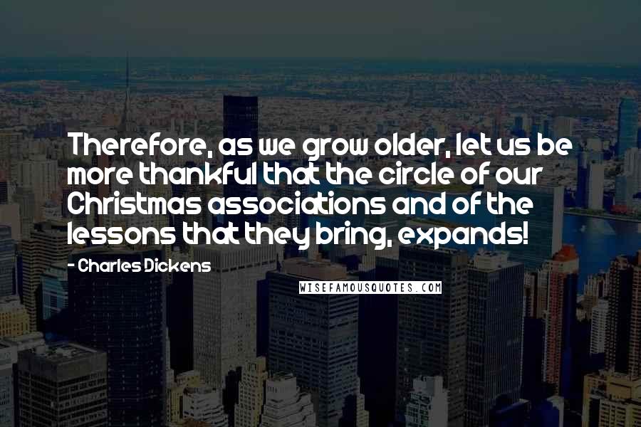 Charles Dickens Quotes: Therefore, as we grow older, let us be more thankful that the circle of our Christmas associations and of the lessons that they bring, expands!