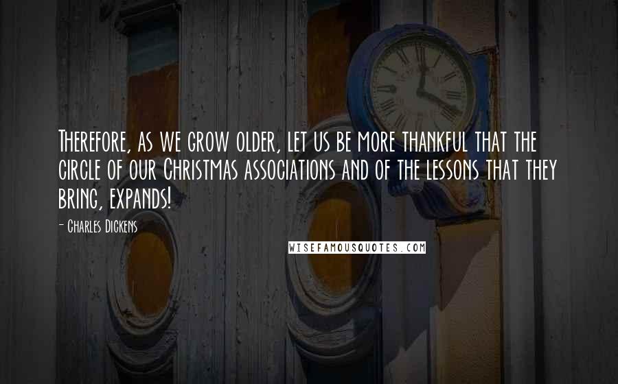 Charles Dickens Quotes: Therefore, as we grow older, let us be more thankful that the circle of our Christmas associations and of the lessons that they bring, expands!