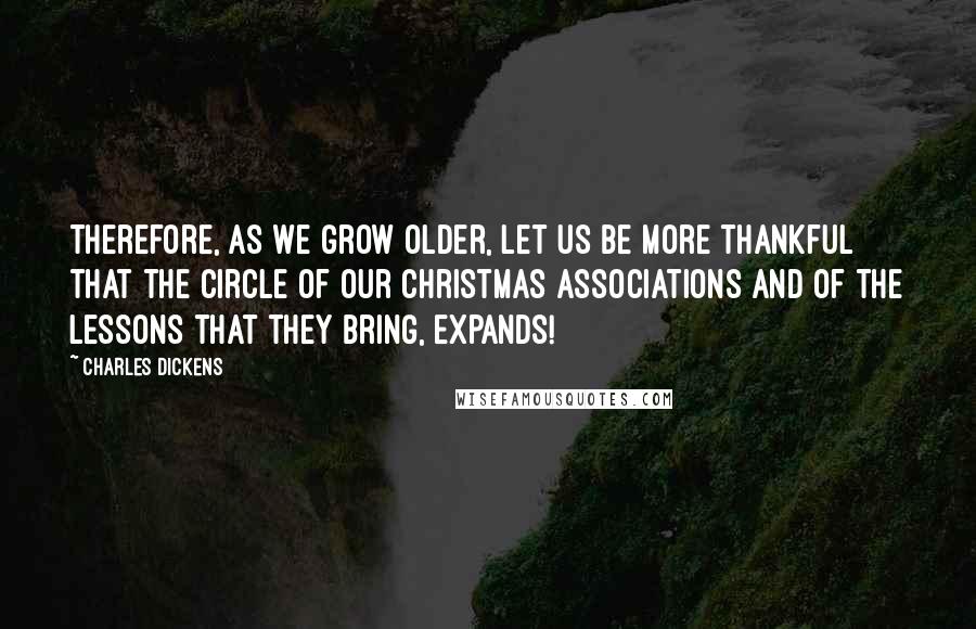 Charles Dickens Quotes: Therefore, as we grow older, let us be more thankful that the circle of our Christmas associations and of the lessons that they bring, expands!