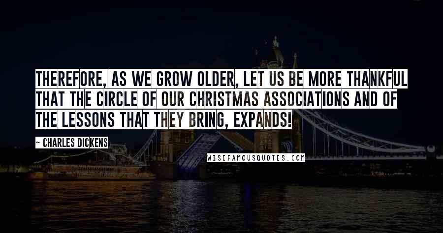 Charles Dickens Quotes: Therefore, as we grow older, let us be more thankful that the circle of our Christmas associations and of the lessons that they bring, expands!