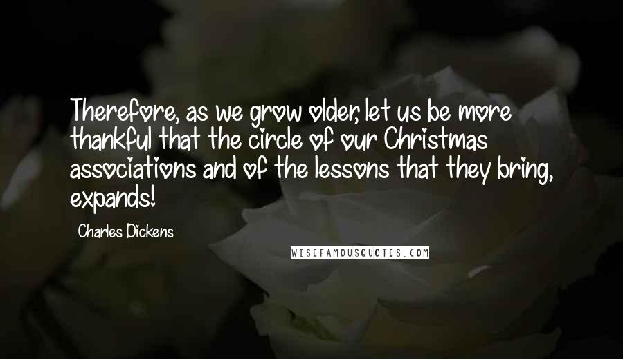 Charles Dickens Quotes: Therefore, as we grow older, let us be more thankful that the circle of our Christmas associations and of the lessons that they bring, expands!