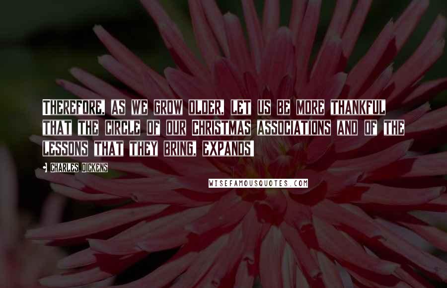 Charles Dickens Quotes: Therefore, as we grow older, let us be more thankful that the circle of our Christmas associations and of the lessons that they bring, expands!