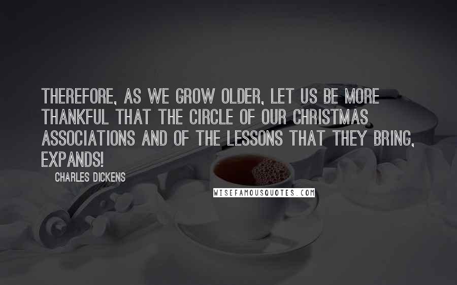 Charles Dickens Quotes: Therefore, as we grow older, let us be more thankful that the circle of our Christmas associations and of the lessons that they bring, expands!