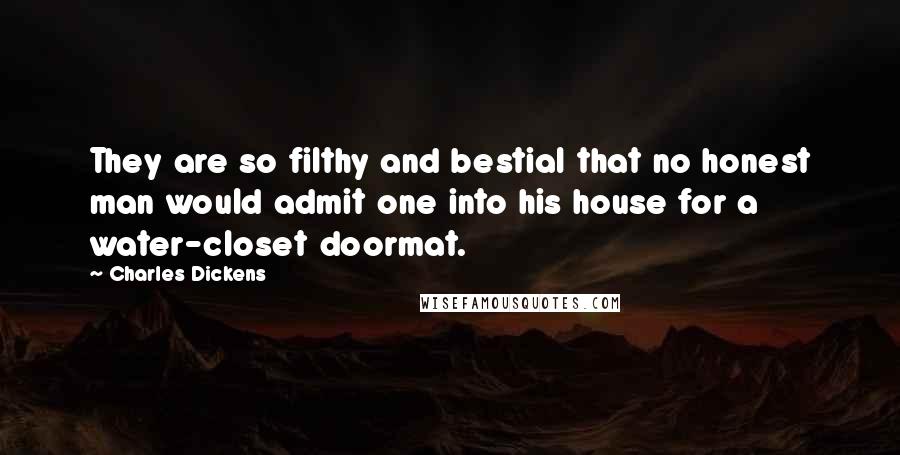 Charles Dickens Quotes: They are so filthy and bestial that no honest man would admit one into his house for a water-closet doormat.