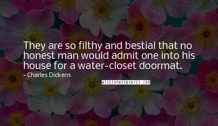 Charles Dickens Quotes: They are so filthy and bestial that no honest man would admit one into his house for a water-closet doormat.