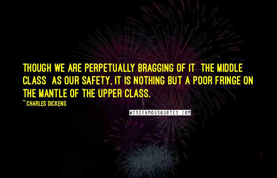 Charles Dickens Quotes: Though we are perpetually bragging of it [the middle class] as our safety, it is nothing but a poor fringe on the mantle of the upper class.