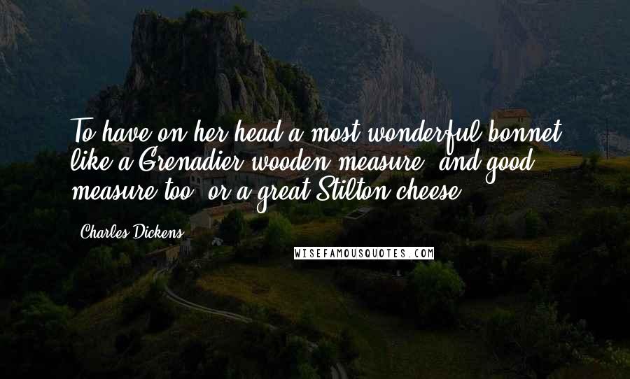 Charles Dickens Quotes: To have on her head a most wonderful bonnet like a Grenadier wooden measure, and good measure too, or a great Stilton cheese,