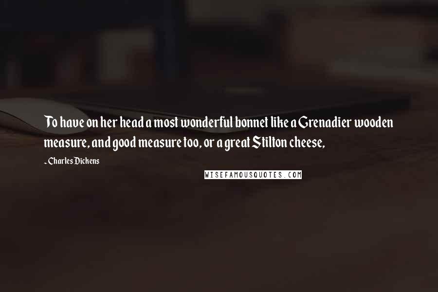 Charles Dickens Quotes: To have on her head a most wonderful bonnet like a Grenadier wooden measure, and good measure too, or a great Stilton cheese,