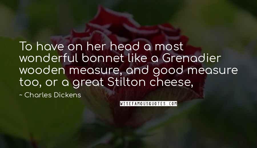 Charles Dickens Quotes: To have on her head a most wonderful bonnet like a Grenadier wooden measure, and good measure too, or a great Stilton cheese,