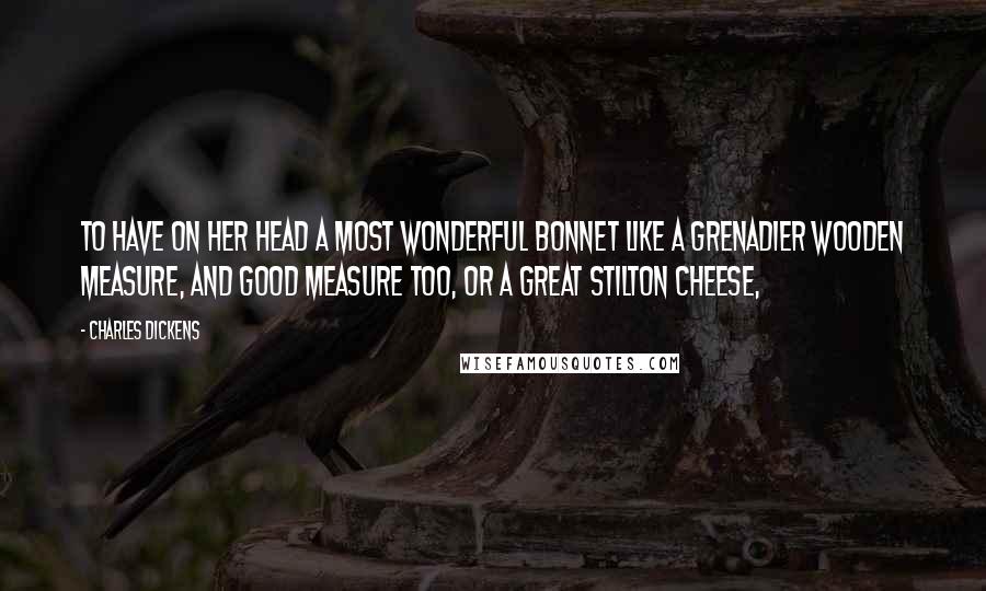 Charles Dickens Quotes: To have on her head a most wonderful bonnet like a Grenadier wooden measure, and good measure too, or a great Stilton cheese,