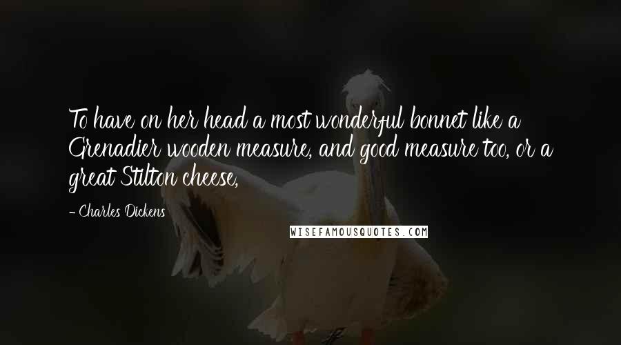 Charles Dickens Quotes: To have on her head a most wonderful bonnet like a Grenadier wooden measure, and good measure too, or a great Stilton cheese,