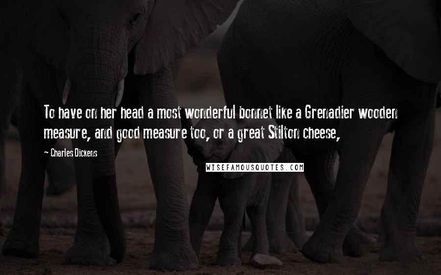 Charles Dickens Quotes: To have on her head a most wonderful bonnet like a Grenadier wooden measure, and good measure too, or a great Stilton cheese,