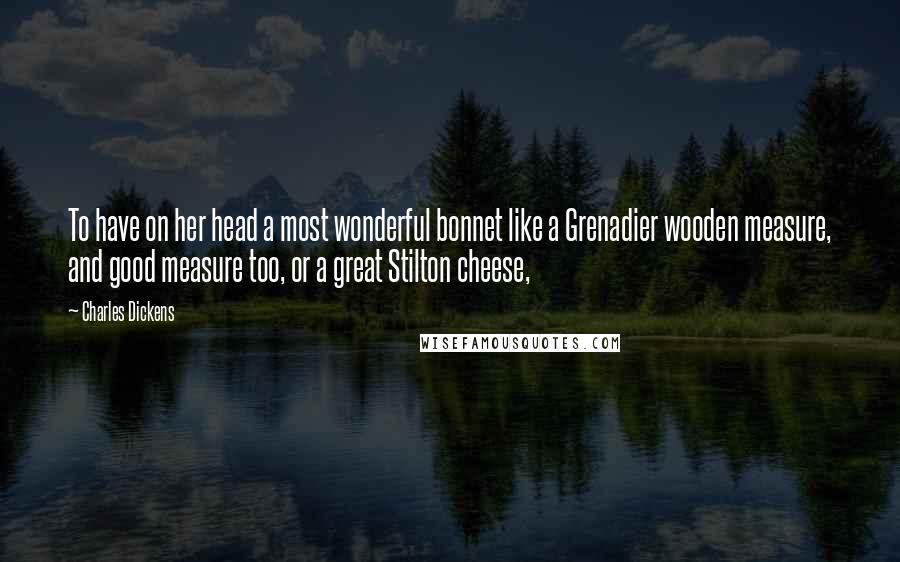 Charles Dickens Quotes: To have on her head a most wonderful bonnet like a Grenadier wooden measure, and good measure too, or a great Stilton cheese,