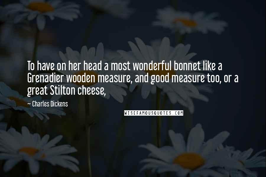 Charles Dickens Quotes: To have on her head a most wonderful bonnet like a Grenadier wooden measure, and good measure too, or a great Stilton cheese,