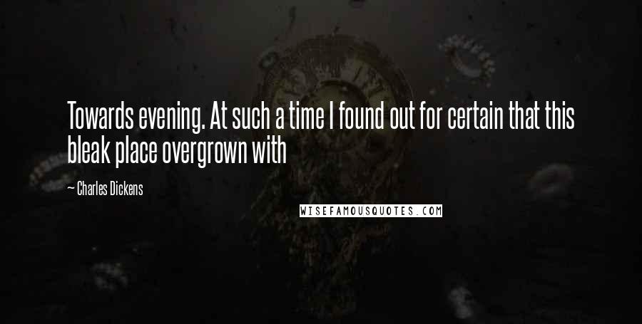 Charles Dickens Quotes: Towards evening. At such a time I found out for certain that this bleak place overgrown with